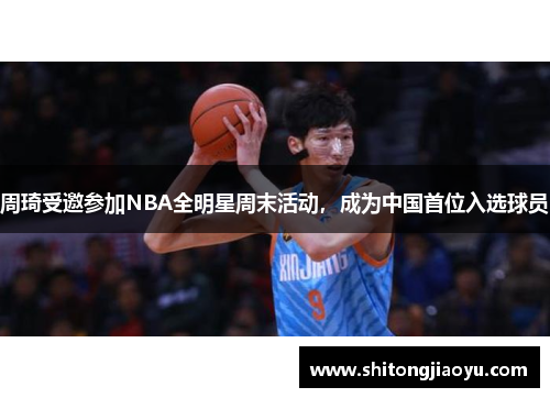 周琦受邀参加NBA全明星周末活动，成为中国首位入选球员